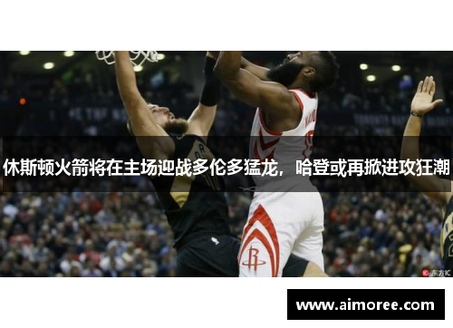 休斯顿火箭将在主场迎战多伦多猛龙，哈登或再掀进攻狂潮
