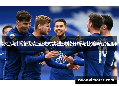 冰岛与斯洛伐克足球对决进球数分析与比赛精彩回顾