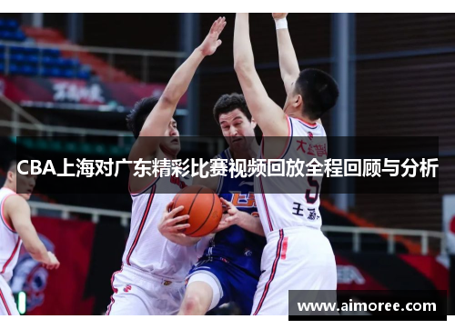 CBA上海对广东精彩比赛视频回放全程回顾与分析