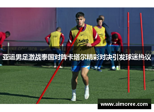 亚运男足激战泰国对阵卡塔尔精彩对决引发球迷热议