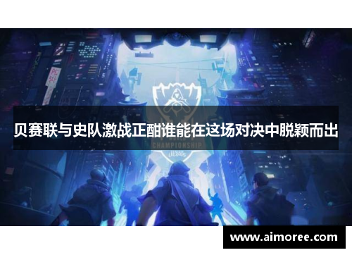 贝赛联与史队激战正酣谁能在这场对决中脱颖而出